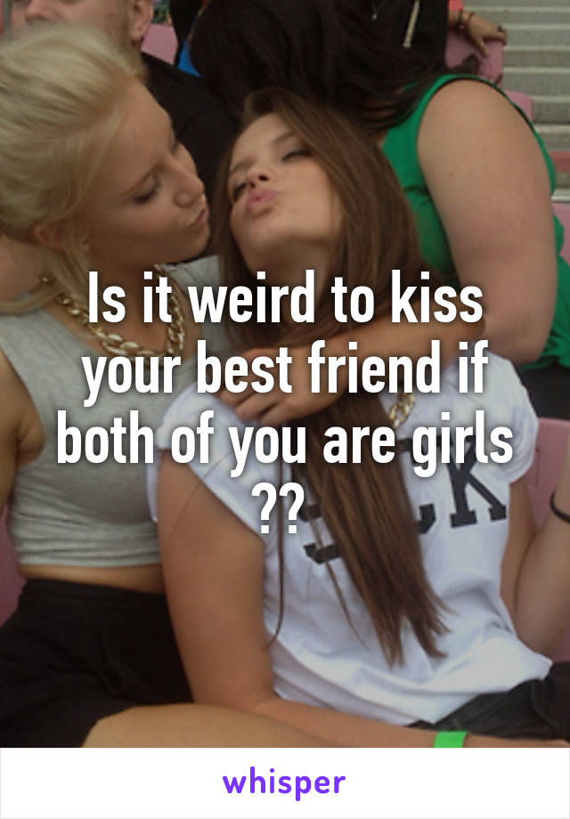 Is it weird to kiss your best friend if both of you are girls ?? 