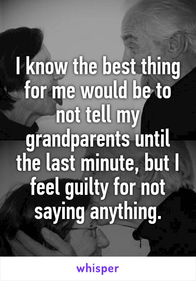 I know the best thing for me would be to not tell my grandparents until the last minute, but I feel guilty for not saying anything.