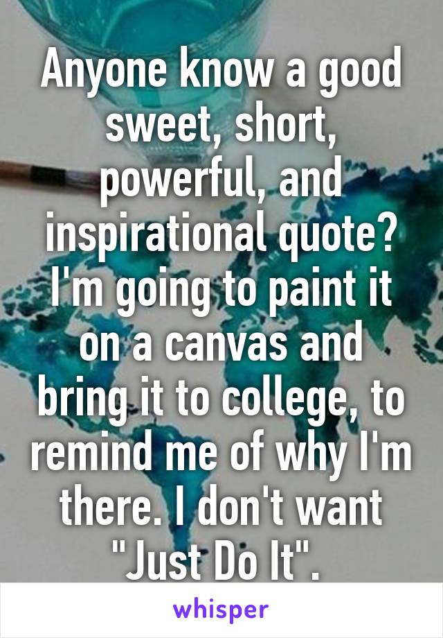 Anyone know a good sweet, short, powerful, and inspirational quote? I'm going to paint it on a canvas and bring it to college, to remind me of why I'm there. I don't want "Just Do It". 