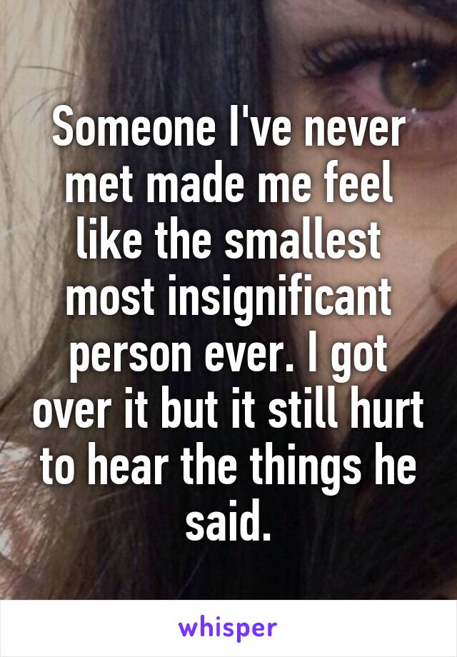 Someone I've never met made me feel like the smallest most insignificant person ever. I got over it but it still hurt to hear the things he said.