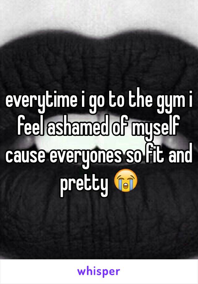 everytime i go to the gym i feel ashamed of myself cause everyones so fit and pretty 😭