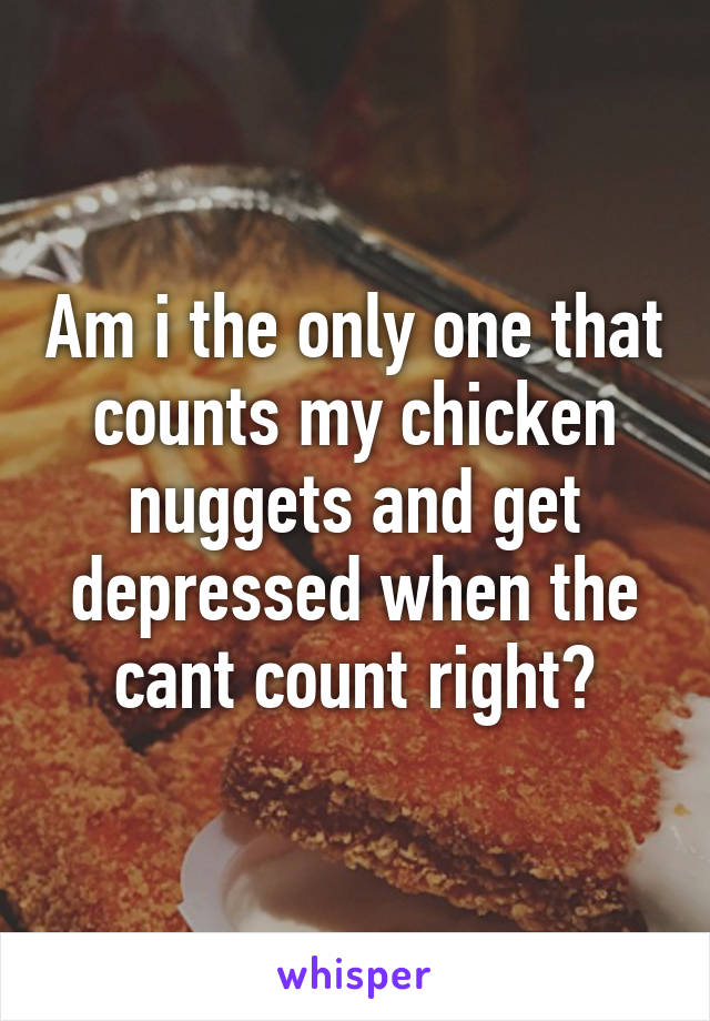 Am i the only one that counts my chicken nuggets and get depressed when the cant count right?