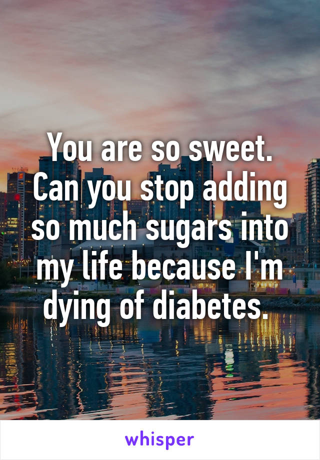 You are so sweet. Can you stop adding so much sugars into my life because I'm dying of diabetes. 