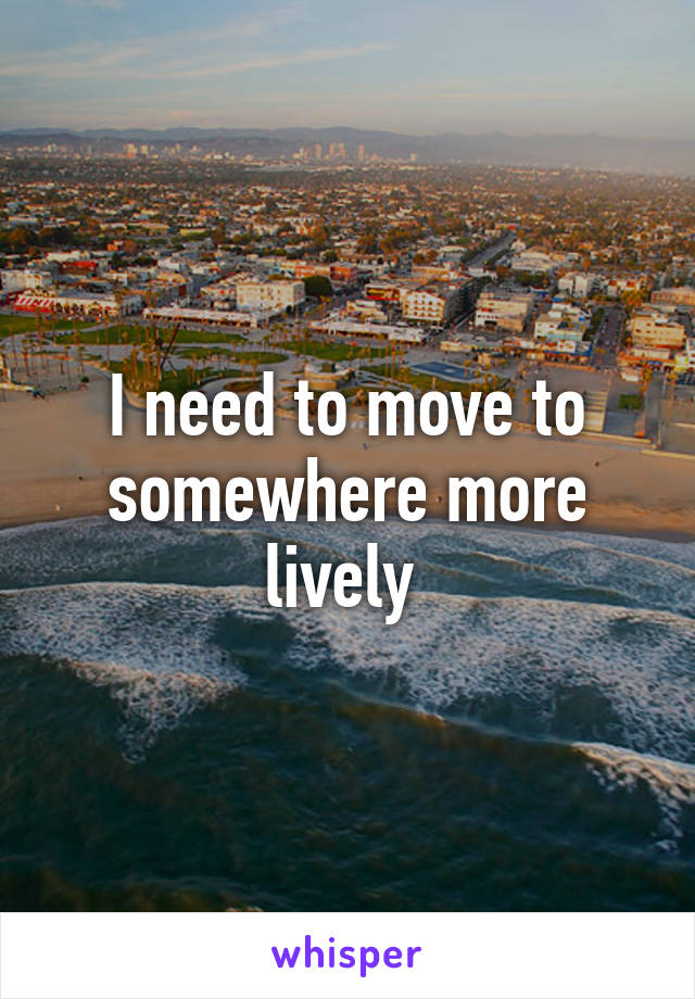 I need to move to somewhere more lively 