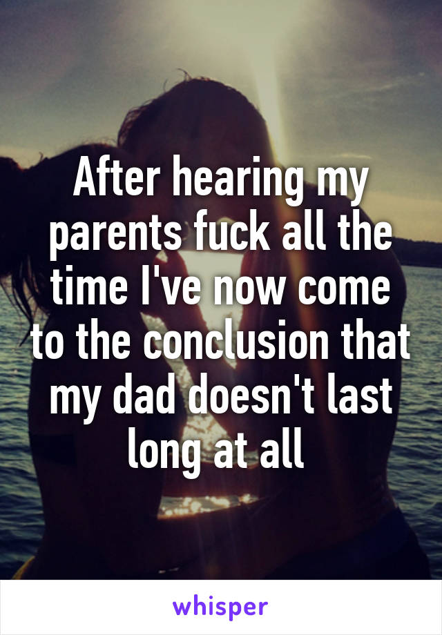 After hearing my parents fuck all the time I've now come to the conclusion that my dad doesn't last long at all 