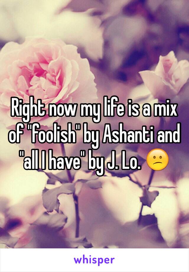 Right now my life is a mix of "foolish" by Ashanti and "all I have" by J. Lo. 😕