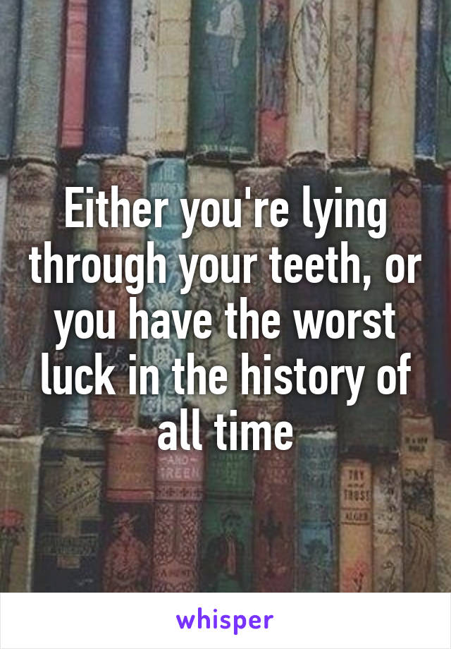 Either you're lying through your teeth, or you have the worst luck in the history of all time