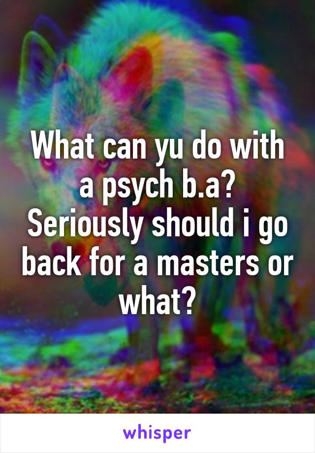 What can yu do with a psych b.a? Seriously should i go back for a masters or what?