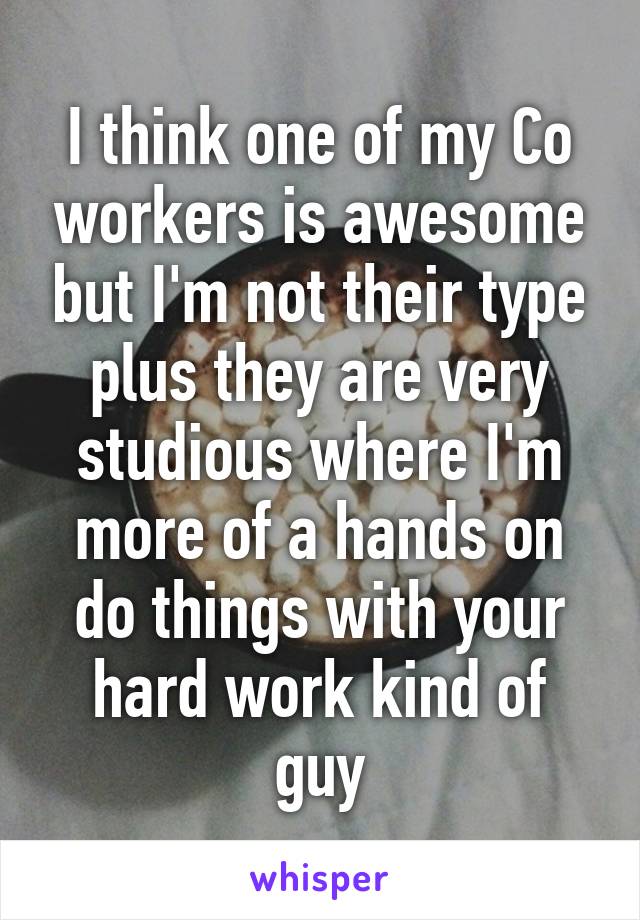 I think one of my Co workers is awesome but I'm not their type plus they are very studious where I'm more of a hands on do things with your hard work kind of guy