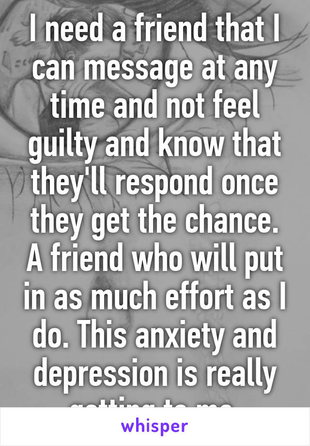 I need a friend that I can message at any time and not feel guilty and know that they'll respond once they get the chance. A friend who will put in as much effort as I do. This anxiety and depression is really getting to me 