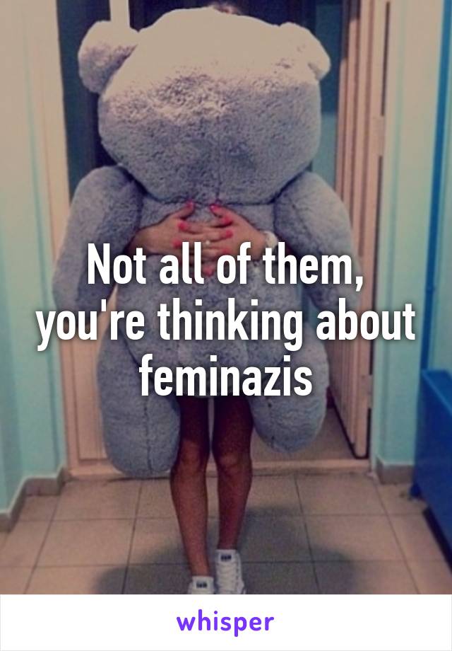 Not all of them, you're thinking about feminazis