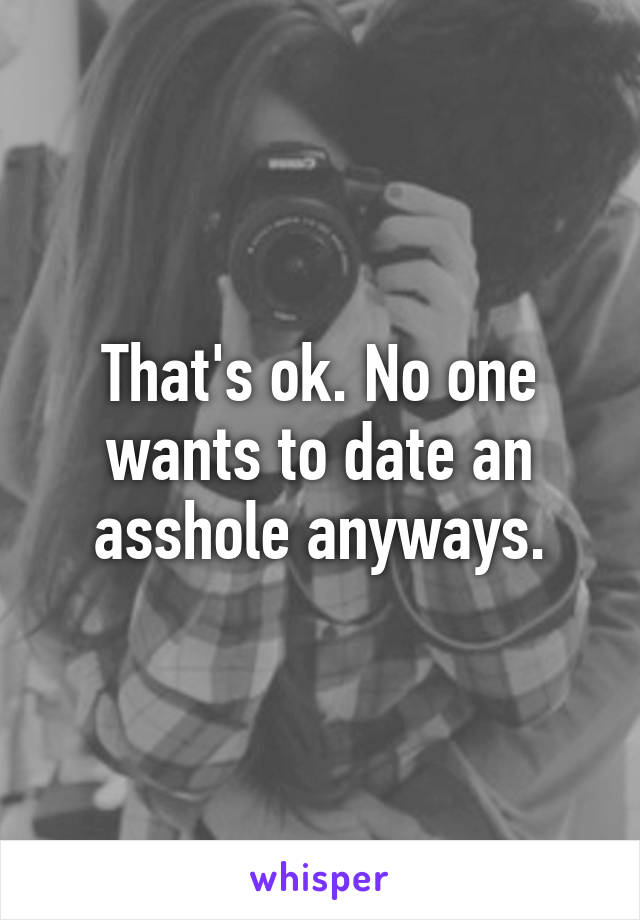 That's ok. No one wants to date an asshole anyways.