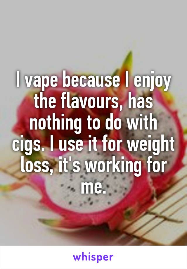 I vape because I enjoy the flavours, has nothing to do with cigs. I use it for weight loss, it's working for me.