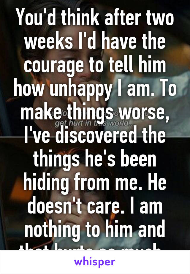 You'd think after two weeks I'd have the courage to tell him how unhappy I am. To make things worse, I've discovered the things he's been hiding from me. He doesn't care. I am nothing to him and that hurts so much. 