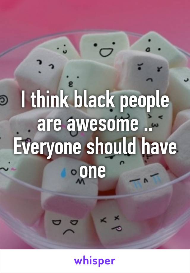 I think black people are awesome .. Everyone should have one 