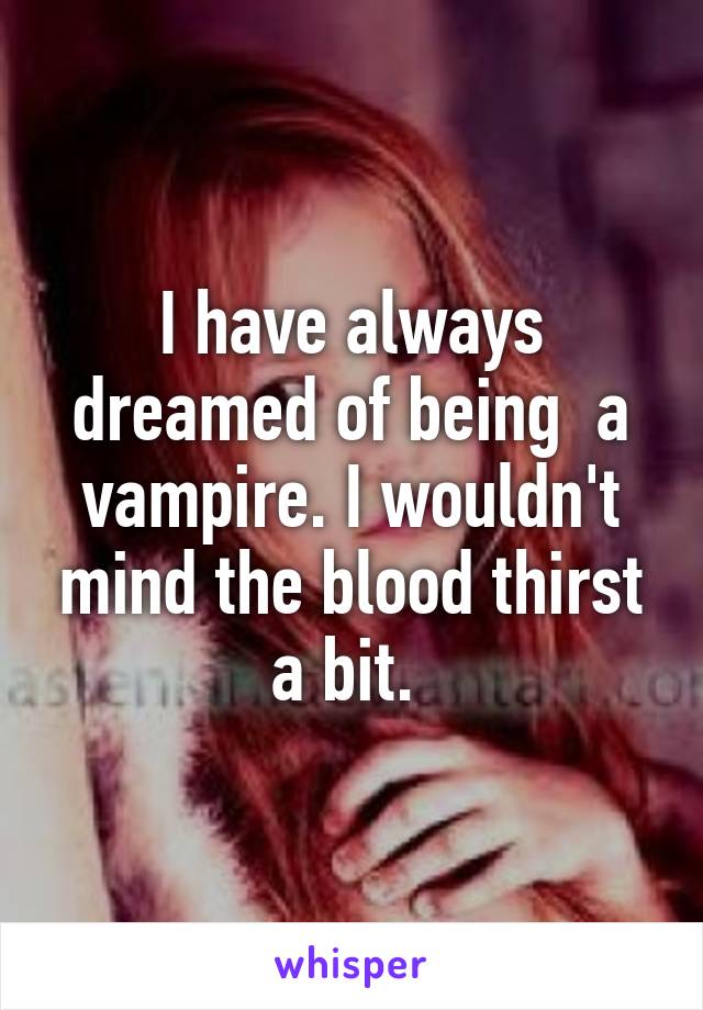 I have always dreamed of being  a vampire. I wouldn't mind the blood thirst a bit. 