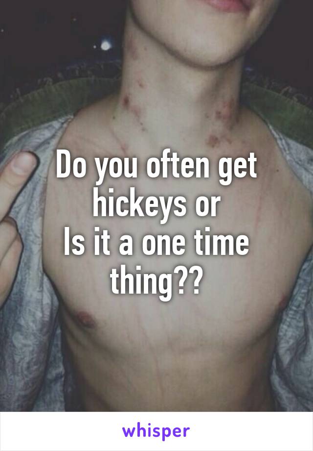 Do you often get hickeys or
Is it a one time thing??