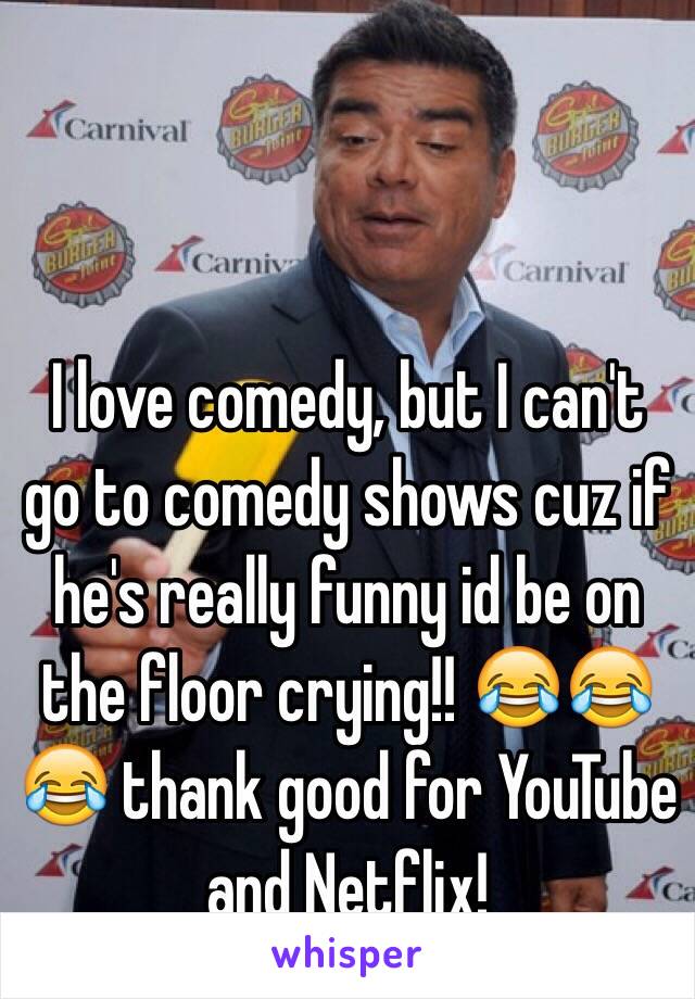 I love comedy, but I can't go to comedy shows cuz if he's really funny id be on the floor crying!! 😂😂😂 thank good for YouTube and Netflix! 