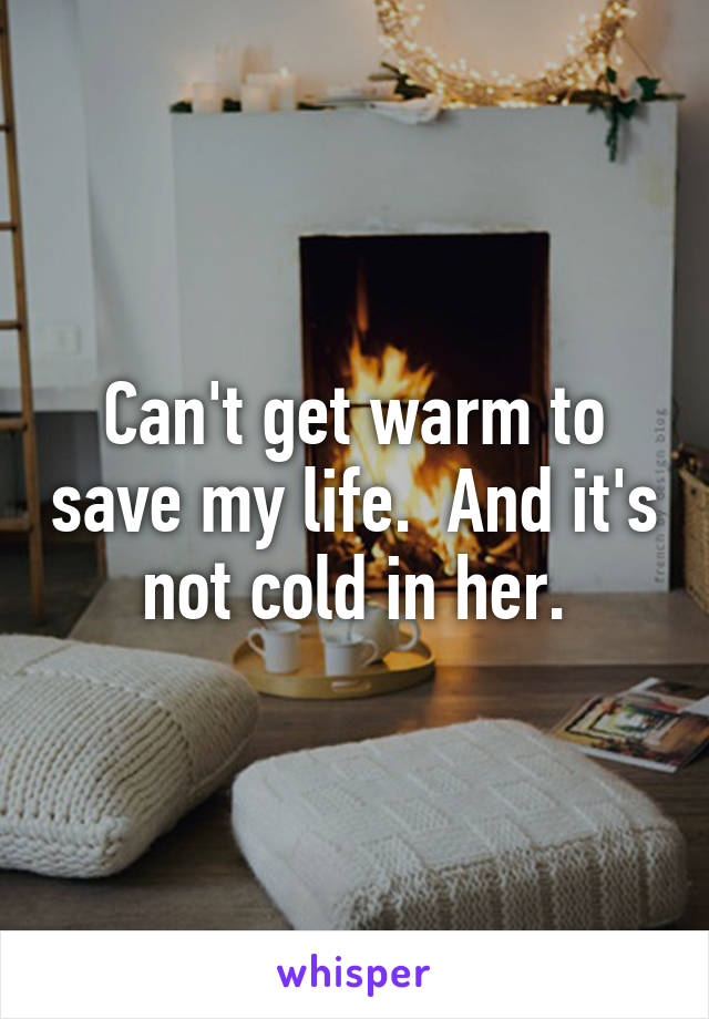 Can't get warm to save my life.  And it's not cold in her.