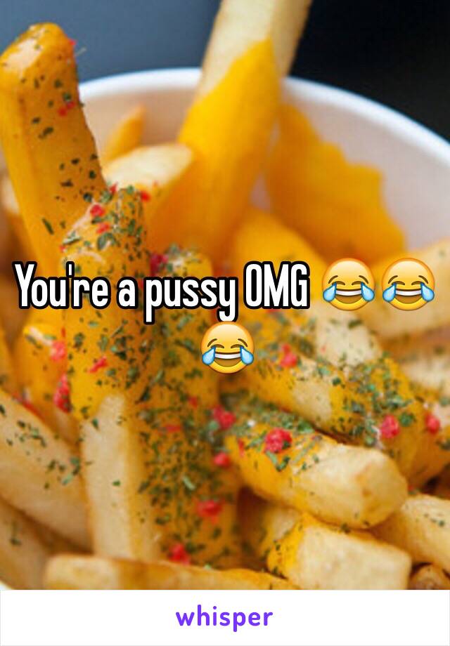 You're a pussy OMG 😂😂😂