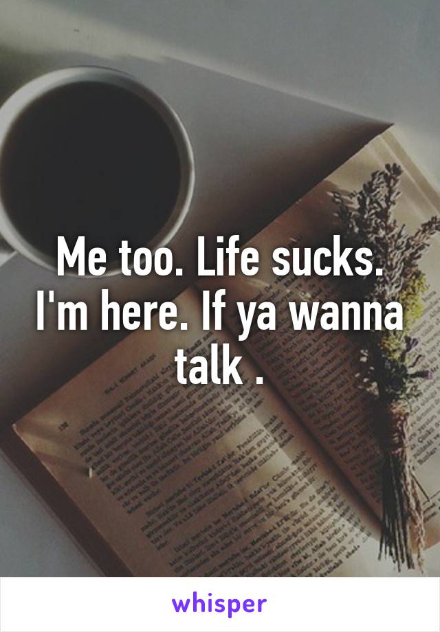 Me too. Life sucks. I'm here. If ya wanna talk .