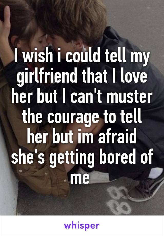 I wish i could tell my girlfriend that I love her but I can't muster the courage to tell her but im afraid she's getting bored of me 