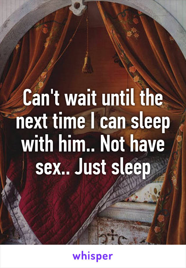 Can't wait until the next time I can sleep with him.. Not have sex.. Just sleep