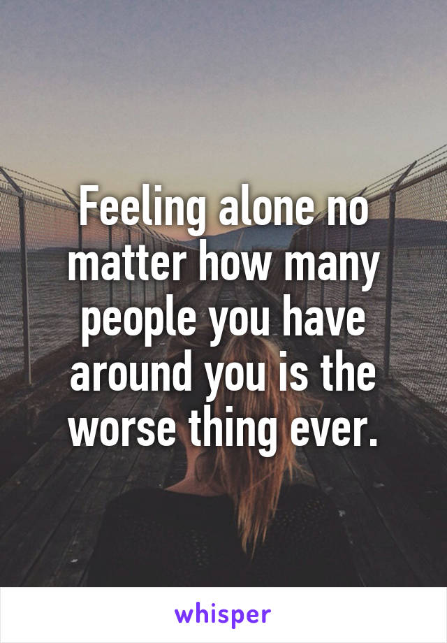 Feeling alone no matter how many people you have around you is the worse thing ever.