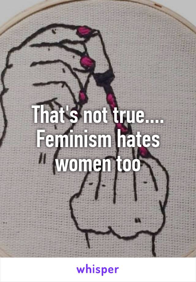 That's not true.... Feminism hates women too