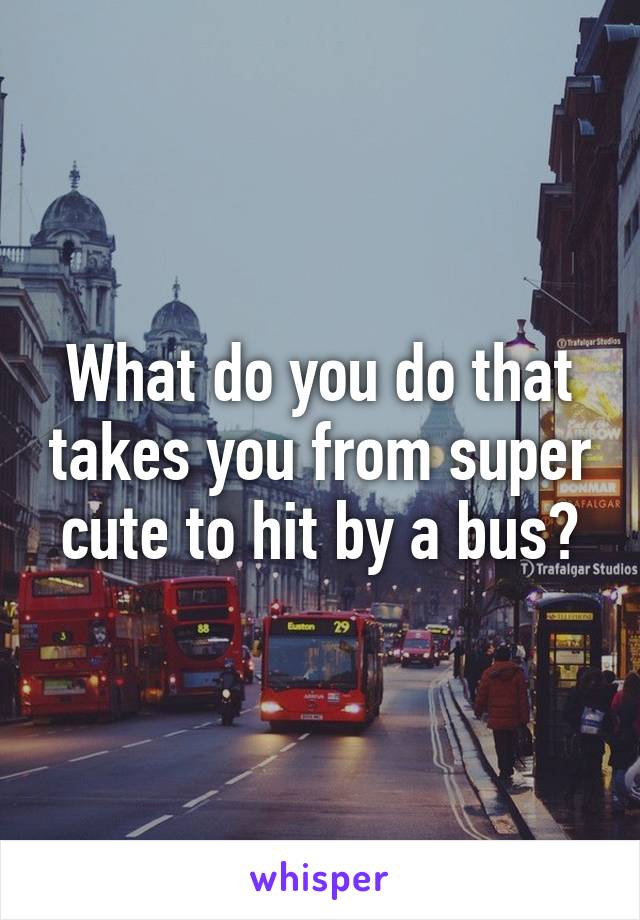 What do you do that takes you from super cute to hit by a bus?