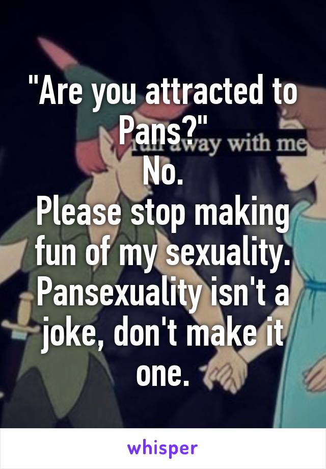 "Are you attracted to Pans?"
No.
Please stop making fun of my sexuality.
Pansexuality isn't a joke, don't make it one.