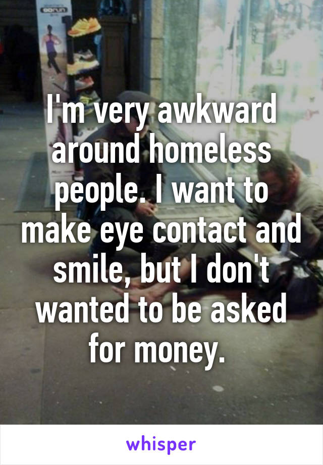 I'm very awkward around homeless people. I want to make eye contact and smile, but I don't wanted to be asked for money. 