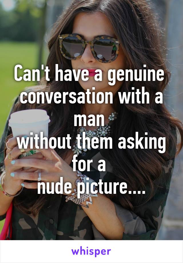 Can't have a genuine 
conversation with a man 
without them asking for a 
nude picture....