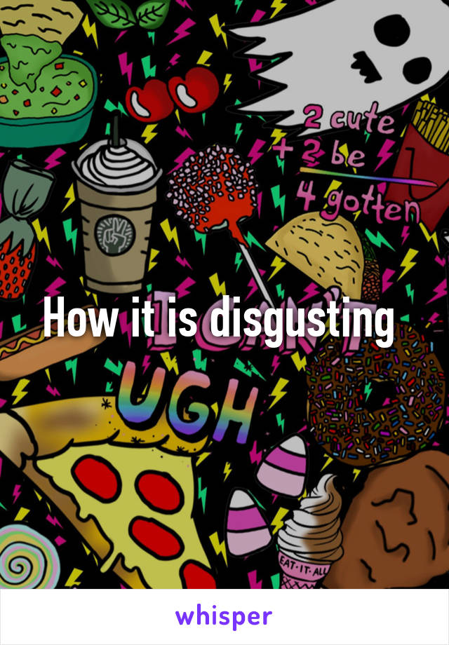 How it is disgusting 
