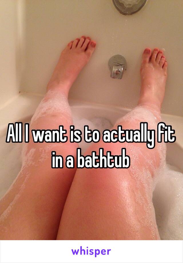 All I want is to actually fit in a bathtub