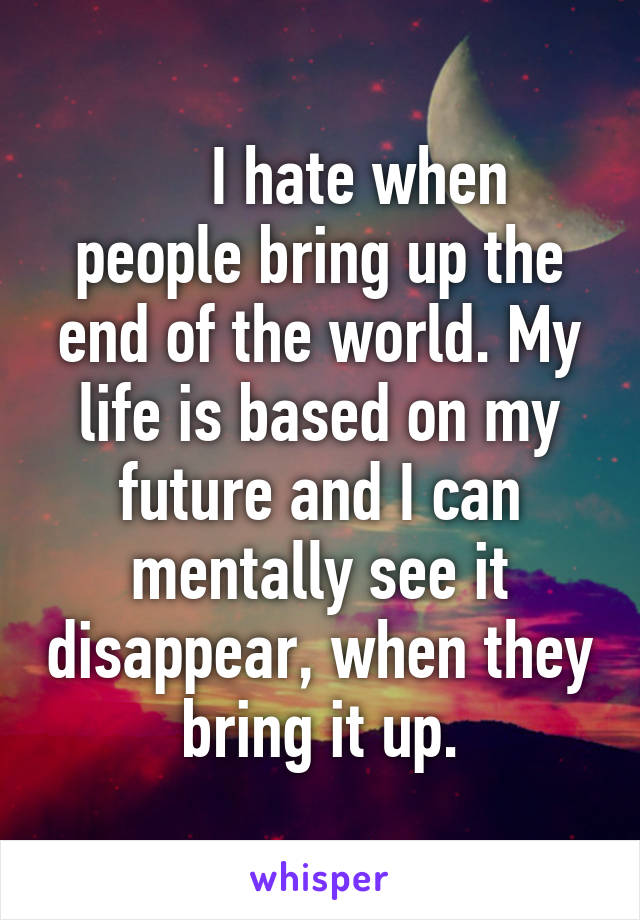      I hate when people bring up the end of the world. My life is based on my future and I can mentally see it disappear, when they bring it up.