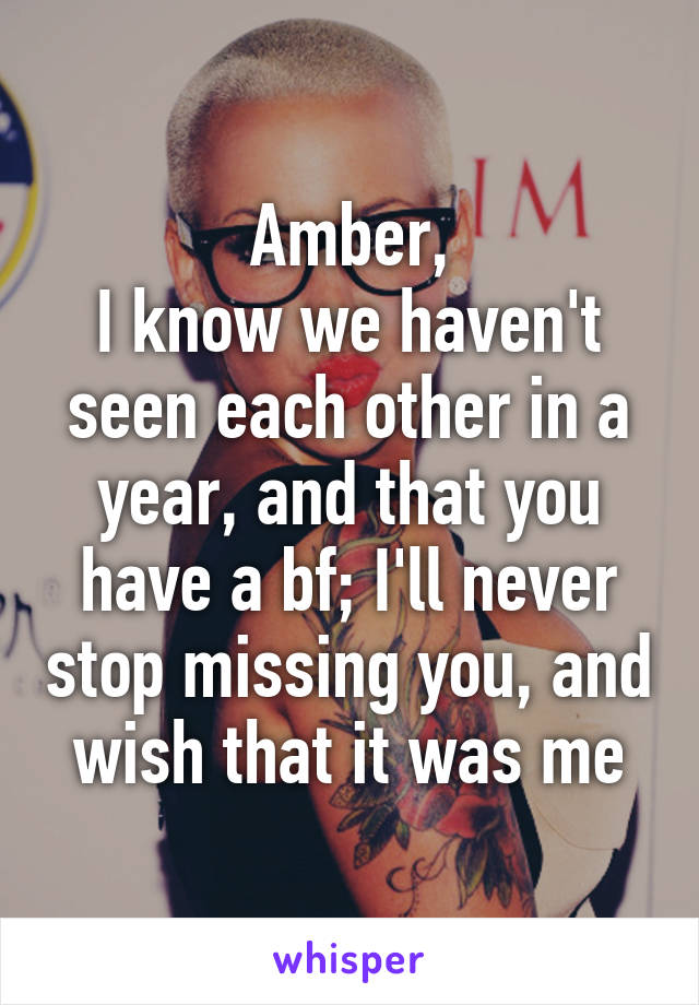 Amber,
I know we haven't seen each other in a year, and that you have a bf; I'll never stop missing you, and wish that it was me