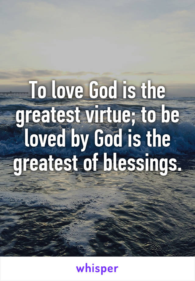 To love God is the greatest virtue; to be loved by God is the greatest of blessings. 