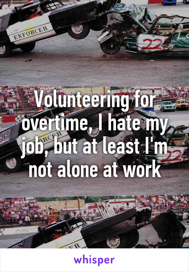 Volunteering for overtime, I hate my job, but at least I'm not alone at work