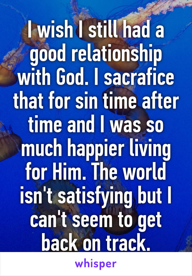 I wish I still had a good relationship with God. I sacrafice that for sin time after time and I was so much happier living for Him. The world isn't satisfying but I can't seem to get back on track.