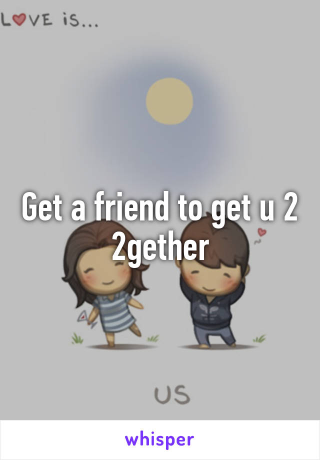 Get a friend to get u 2 2gether