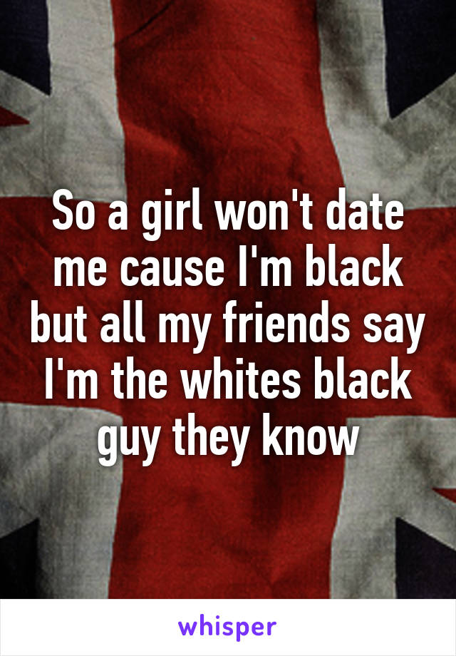 So a girl won't date me cause I'm black but all my friends say I'm the whites black guy they know