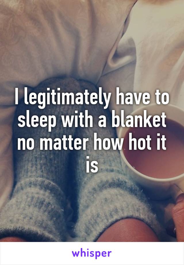 I legitimately have to sleep with a blanket no matter how hot it is