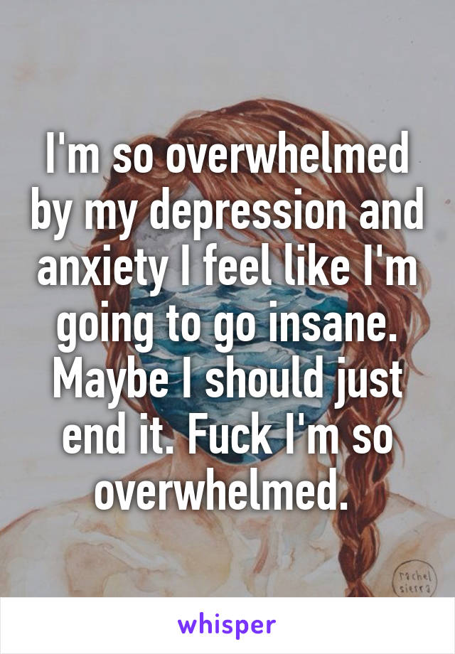 I'm so overwhelmed by my depression and anxiety I feel like I'm going to go insane. Maybe I should just end it. Fuck I'm so overwhelmed. 