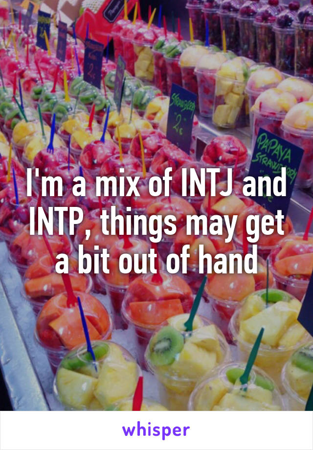 I'm a mix of INTJ and INTP, things may get a bit out of hand