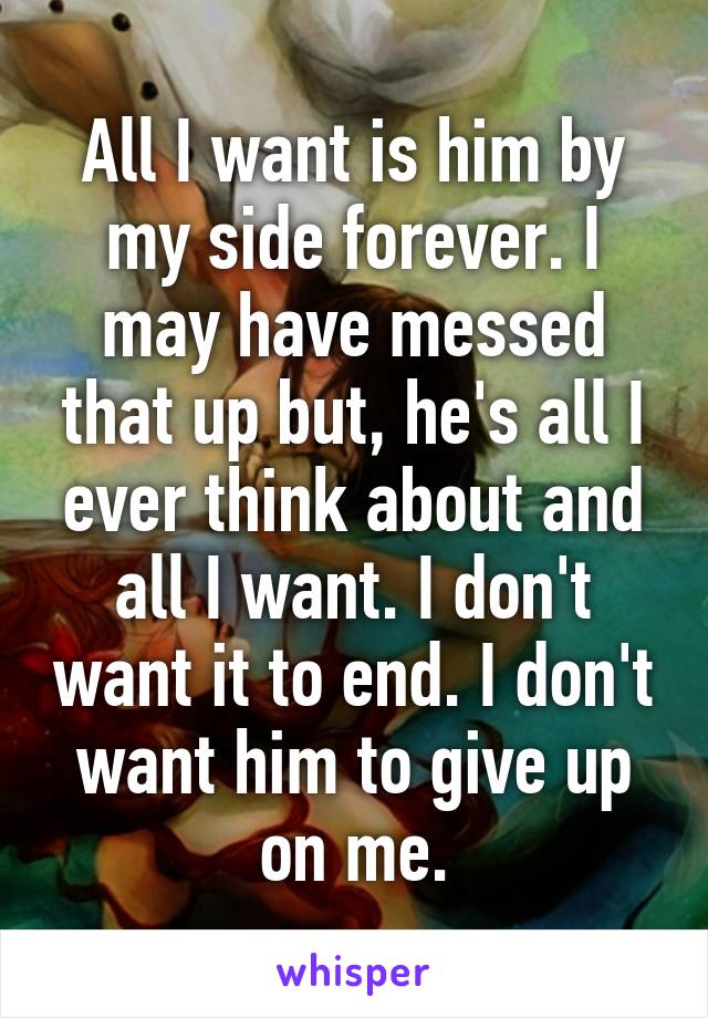 All I want is him by my side forever. I may have messed that up but, he's all I ever think about and all I want. I don't want it to end. I don't want him to give up on me.