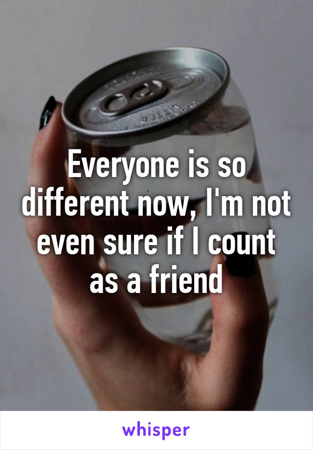 Everyone is so different now, I'm not even sure if I count as a friend