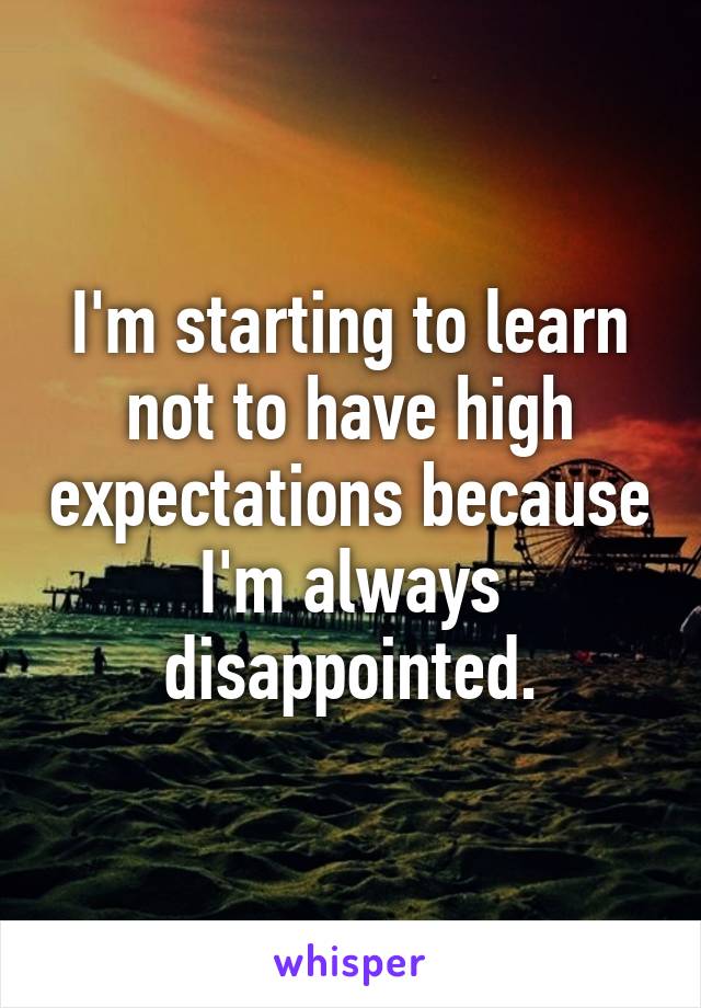 I'm starting to learn not to have high expectations because I'm always disappointed.