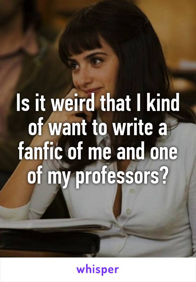 Is it weird that I kind of want to write a fanfic of me and one of my professors?