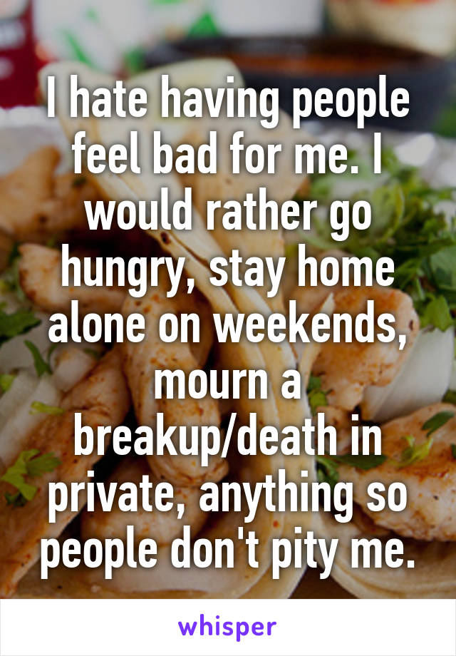 I hate having people feel bad for me. I would rather go hungry, stay home alone on weekends, mourn a breakup/death in private, anything so people don't pity me.